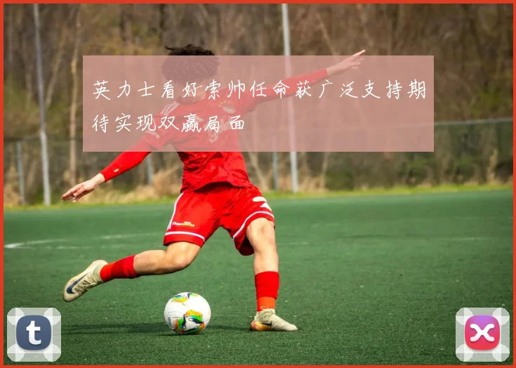 英力士看好索帅任命获广泛支持期待实现双赢局面