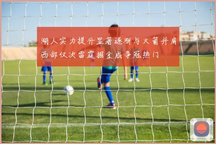 湖人实力提升显著逐渐与火箭并肩西部仅次雷霆掘金成争冠热门