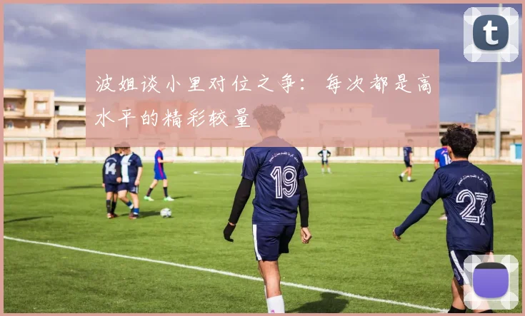波姐谈小里对位之争：每次都是高水平的精彩较量