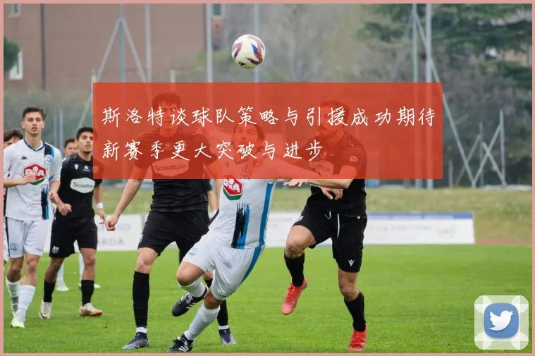 斯洛特谈球队策略与引援成功期待新赛季更大突破与进步