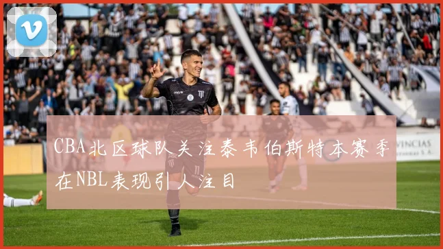 CBA北区球队关注泰韦伯斯特本赛季在NBL表现引人注目