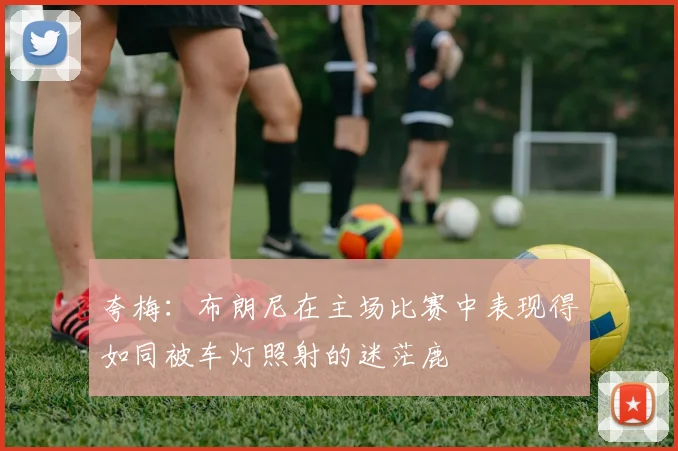 夸梅：布朗尼在主场比赛中表现得如同被车灯照射的迷茫鹿