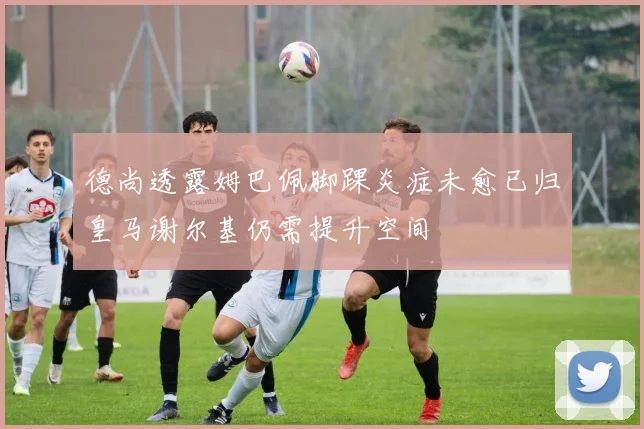 德尚透露姆巴佩脚踝炎症未愈已归皇马谢尔基仍需提升空间