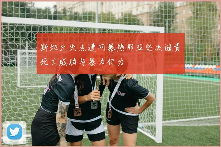 斯坦丘失点遭网暴热那亚坚决谴责死亡威胁与暴力行为