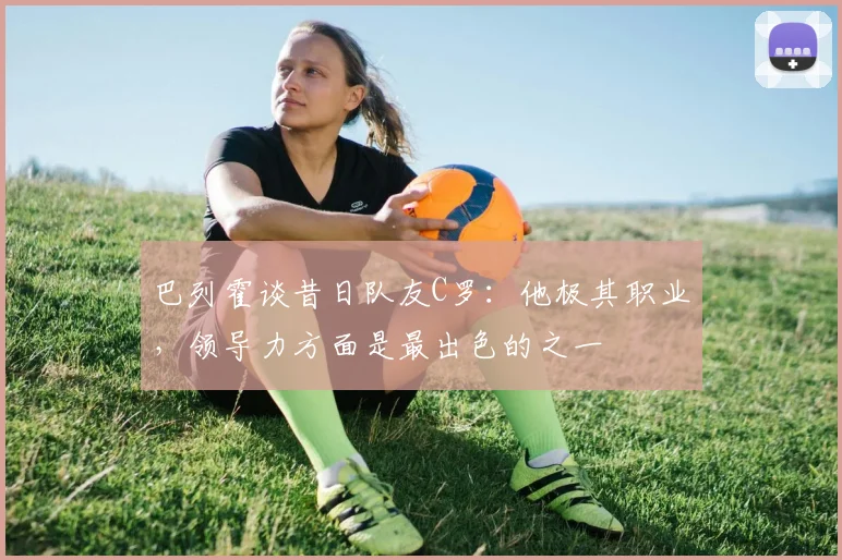 巴列霍谈昔日队友C罗：他极其职业，领导力方面是最出色的之一