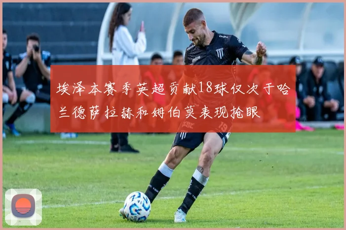 埃泽本赛季英超贡献18球仅次于哈兰德萨拉赫和姆伯莫表现抢眼