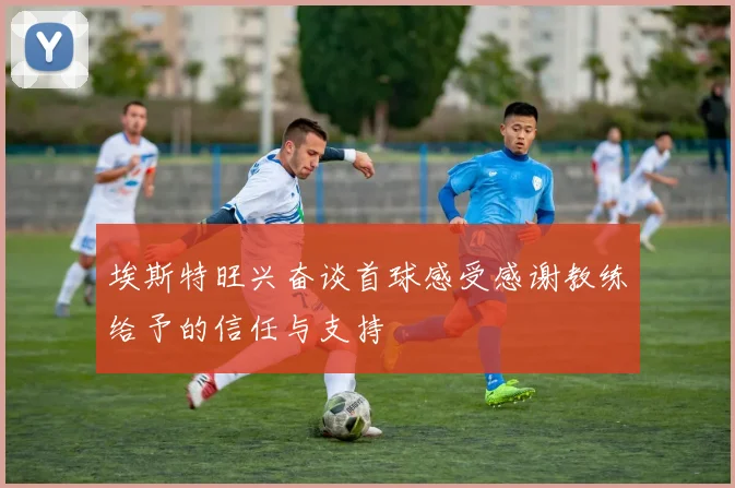 埃斯特旺兴奋谈首球感受感谢教练给予的信任与支持