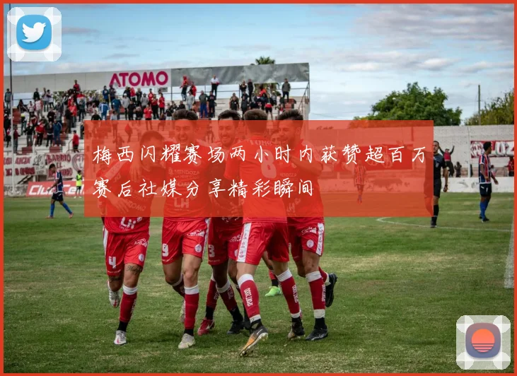 梅西闪耀赛场两小时内获赞超百万赛后社媒分享精彩瞬间