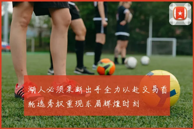 湖人必须果断出手全力以赴交易首轮选秀权重现东眉辉煌时刻