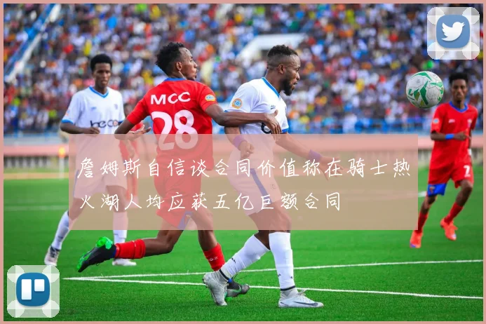 詹姆斯自信谈合同价值称在骑士热火湖人均应获五亿巨额合同