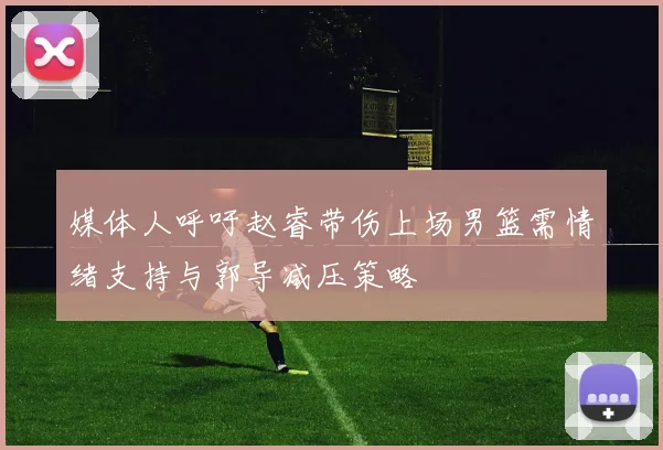媒体人呼吁赵睿带伤上场男篮需情绪支持与郭导减压策略