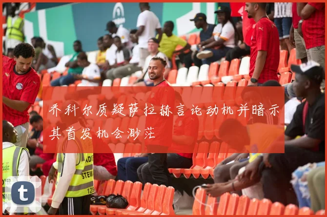 乔科尔质疑萨拉赫言论动机并暗示其首发机会渺茫