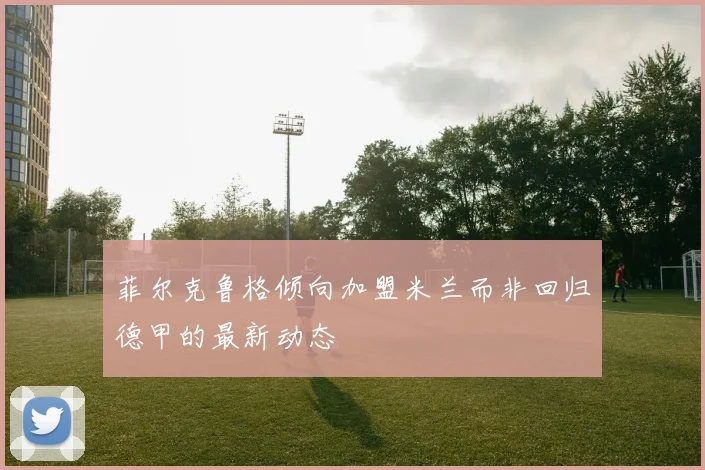 菲尔克鲁格倾向加盟米兰而非回归德甲的最新动态