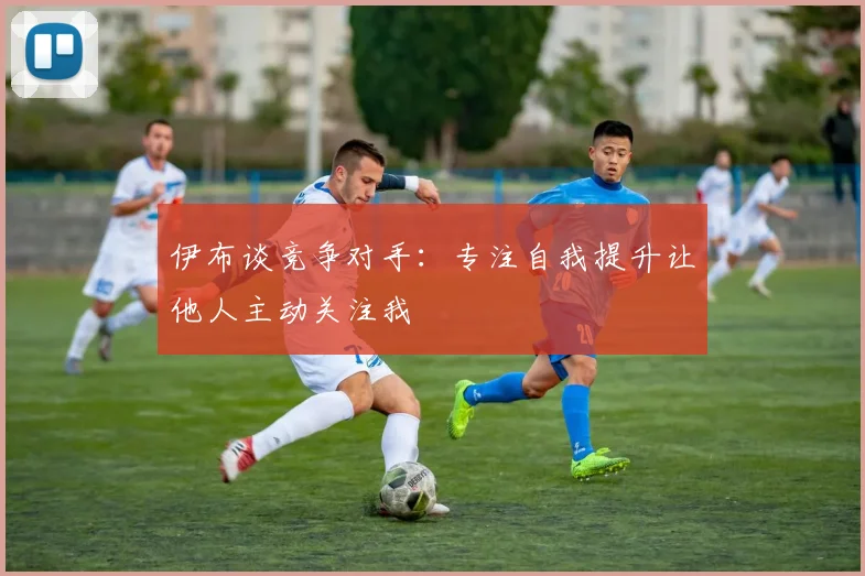 伊布谈竞争对手：专注自我提升让他人主动关注我