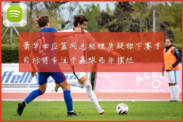 萧华回应篮网总经理质疑称下赛季目标将专注于赢球而非摆烂