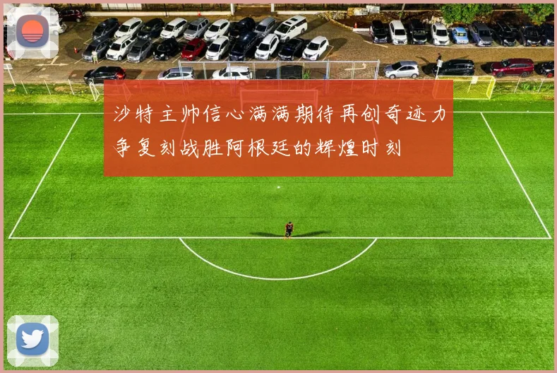 沙特主帅信心满满期待再创奇迹力争复刻战胜阿根廷的辉煌时刻
