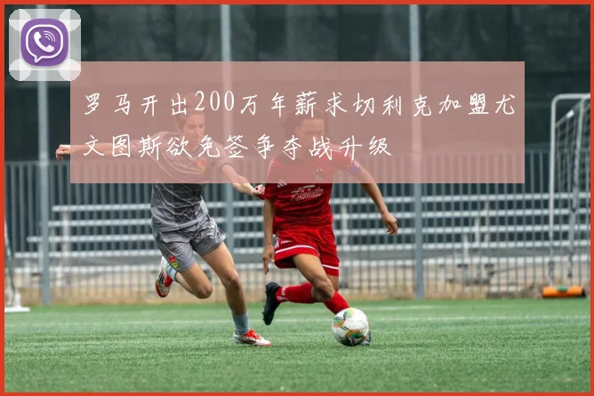 罗马开出200万年薪求切利克加盟尤文图斯欲免签争夺战升级