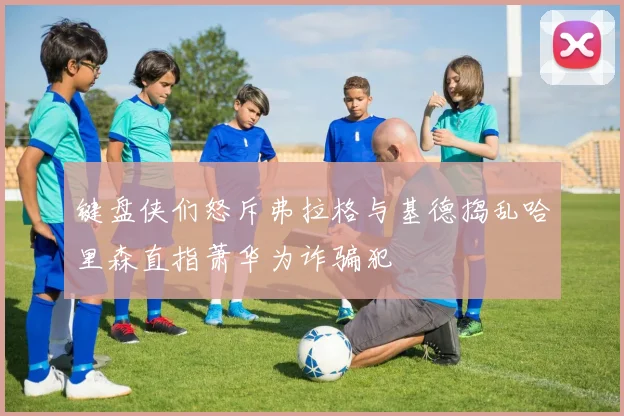 键盘侠们怒斥弗拉格与基德捣乱哈里森直指萧华为诈骗犯