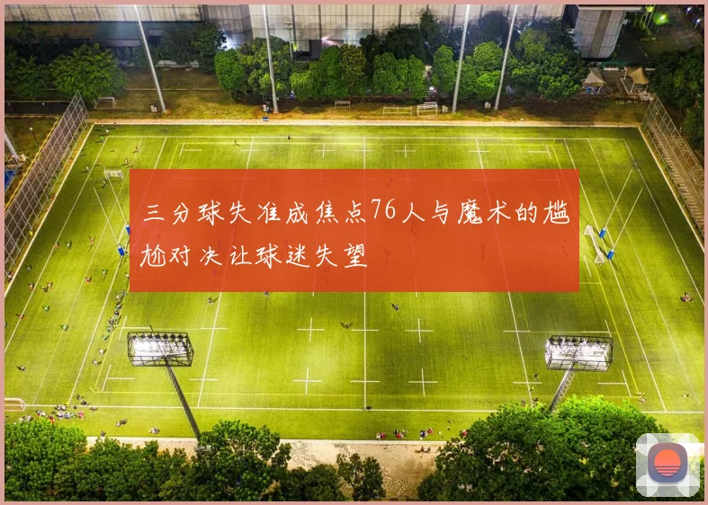 三分球失准成焦点76人与魔术的尴尬对决让球迷失望
